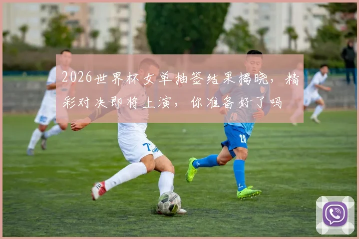 2026世界杯女单抽签结果揭晓，精彩对决即将上演，你准备好了吗
